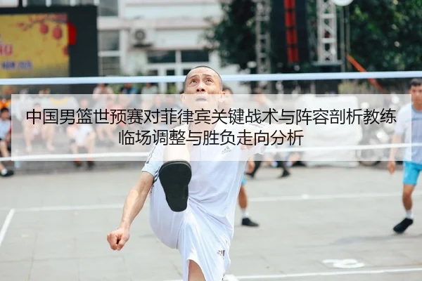 中国男篮世预赛对菲律宾关键战术与阵容剖析教练临场调整与胜负走向分析 - yaxin