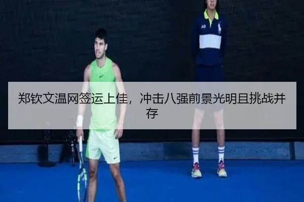 郑钦文温网签运上佳，冲击八强前景光明且挑战并存